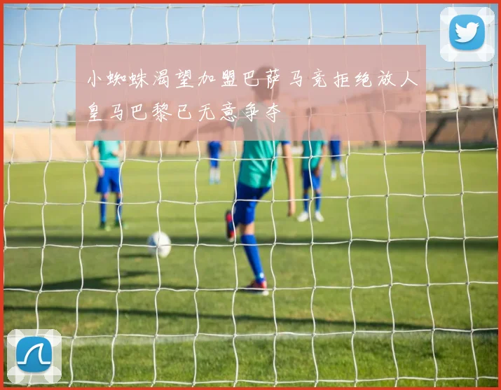 小蜘蛛渴望加盟巴萨马竞拒绝放人皇马巴黎已无意争夺