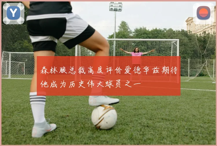 森林狼总裁高度评价爱德华兹期待他成为历史伟大球员之一