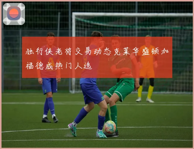 独行侠老将交易动态克莱华盛顿加福德成热门人选
