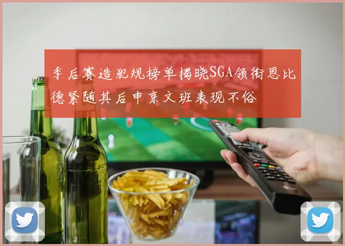 季后赛造犯规榜单揭晓SGA领衔恩比德紧随其后申京文班表现不俗