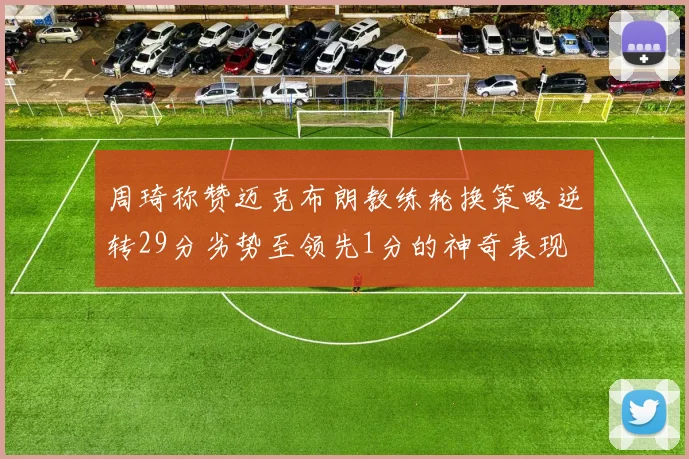 周琦称赞迈克布朗教练轮换策略逆转29分劣势至领先1分的神奇表现