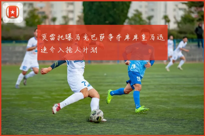 莫雷托曝马竞巴萨争夺库库皇马迅速介入抢人计划