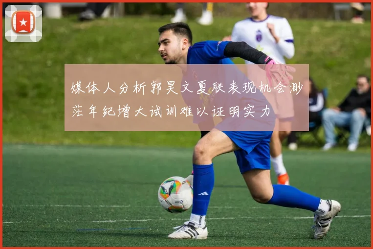 媒体人分析郭昊文夏联表现机会渺茫年纪增大试训难以证明实力