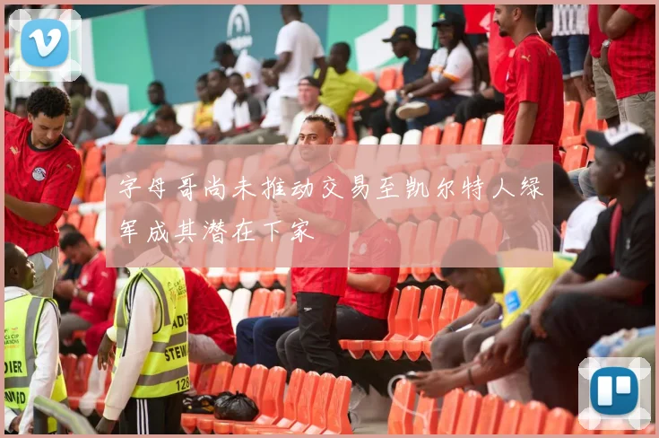 字母哥尚未推动交易至凯尔特人绿军成其潜在下家