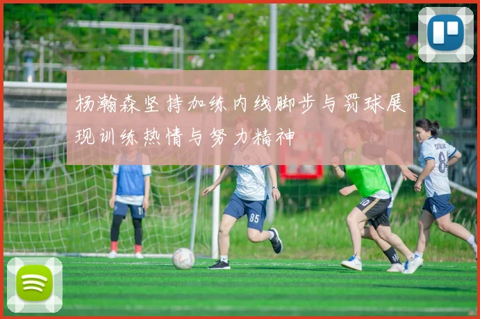 杨瀚森坚持加练内线脚步与罚球展现训练热情与努力精神