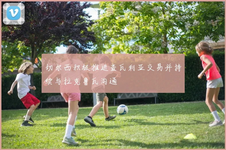 切尔西积极推进查瓦利亚交易并持续与拉克鲁瓦沟通