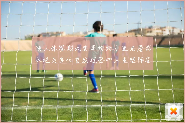 湖人休赛期大变革续约小里老詹离队送走多位首发连签四人重塑阵容