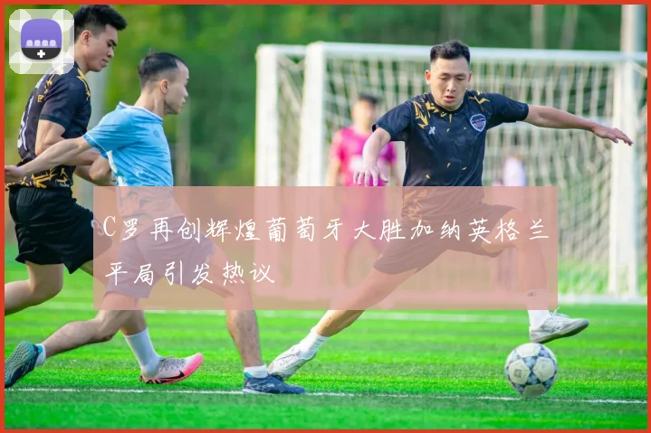 C罗再创辉煌葡萄牙大胜加纳英格兰平局引发热议