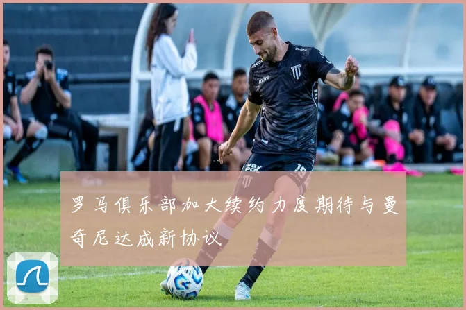 罗马俱乐部加大续约力度期待与曼奇尼达成新协议
