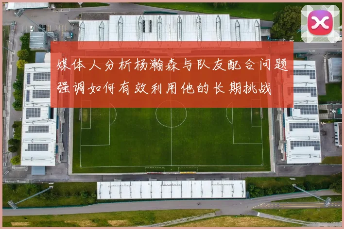 媒体人分析杨瀚森与队友配合问题强调如何有效利用他的长期挑战