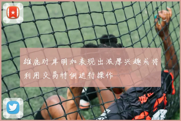 雄鹿对库明加表现出浓厚兴趣或将利用交易特例进行操作