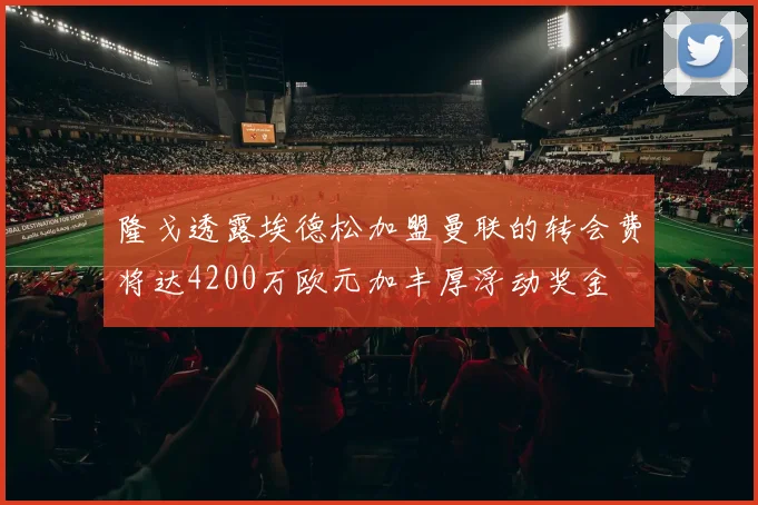 隆戈透露埃德松加盟曼联的转会费将达4200万欧元加丰厚浮动奖金