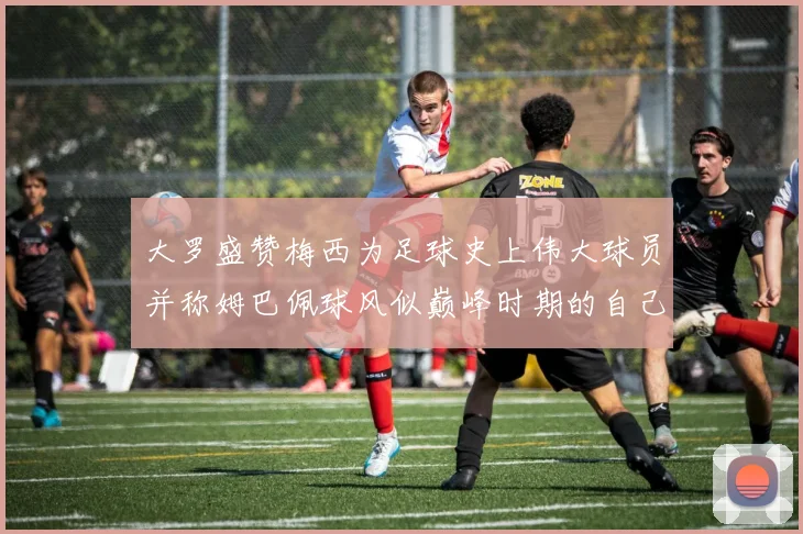 大罗盛赞梅西为足球史上伟大球员并称姆巴佩球风似巅峰时期的自己